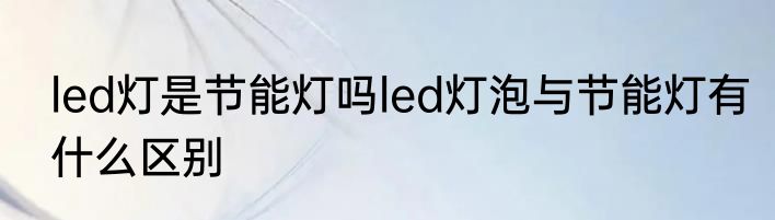 led灯是节能灯吗led灯泡与节能灯有什么区别