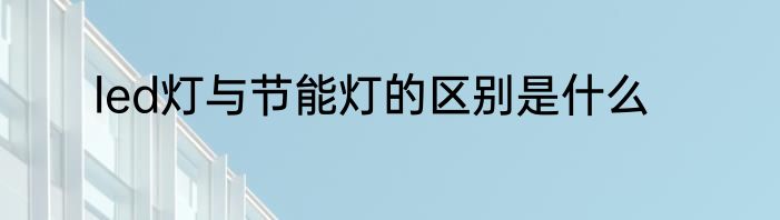 led灯与节能灯的区别是什么