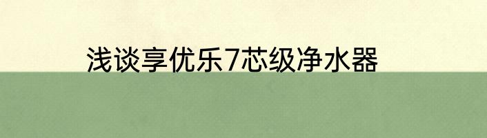 浅谈享优乐7芯级净水器