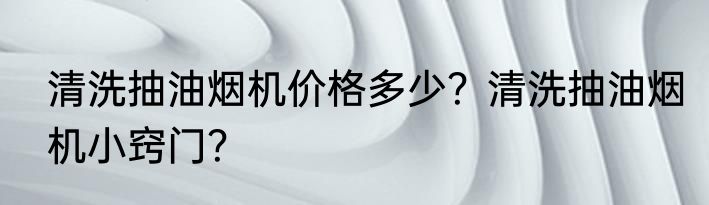 清洗抽油烟机价格多少?清洗抽油烟机小窍门?