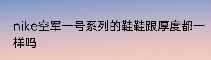 nike空军一号系列的鞋鞋跟厚度都一样吗