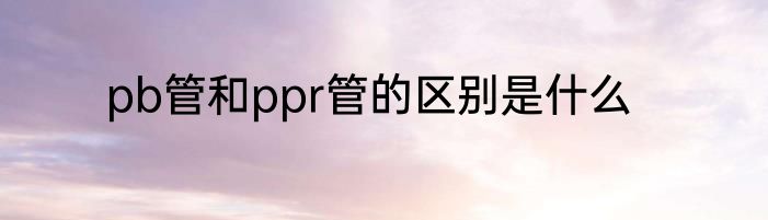 pb管和ppr管的区别是什么