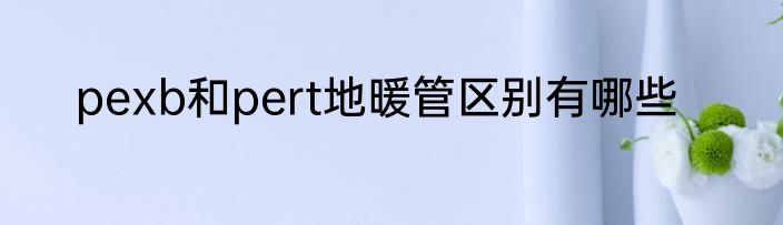 pexb和pert地暖管区别有哪些