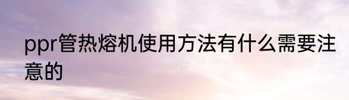 ppr管热熔机使用方法有什么需要注意的