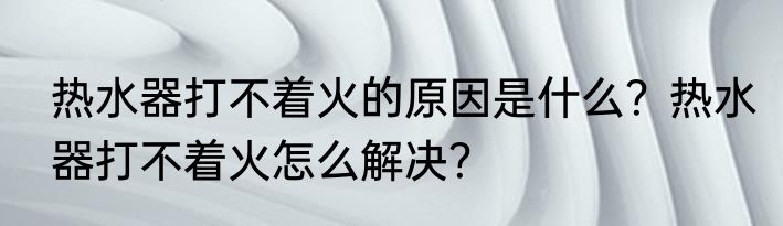热水器打不着火的原因是什么？热水器打不着火怎么解决？
