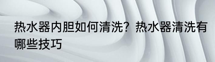 热水器内胆如何清洗?热水器清洗有哪些技巧