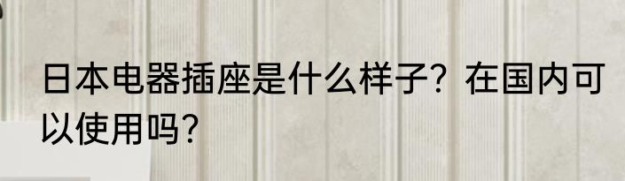 日本电器插座是什么样子？在国内可以使用吗？