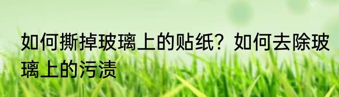 如何撕掉玻璃上的贴纸？如何去除玻璃上的污渍