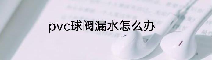 pvc球阀漏水怎么办
