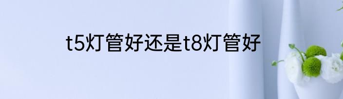 t5灯管好还是t8灯管好