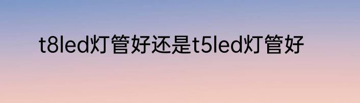t8led灯管好还是t5led灯管好