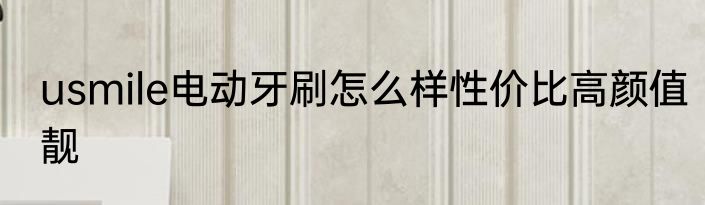usmile电动牙刷怎么样性价比高颜值靓