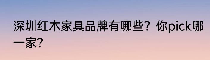 深圳红木家具品牌有哪些？你pick哪一家？