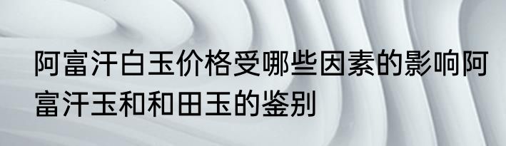 阿富汗白玉价格受哪些因素的影响阿富汗玉和和田玉的鉴别