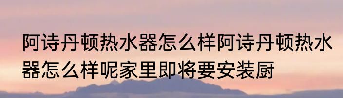 阿诗丹顿热水器怎么样阿诗丹顿热水器怎么样呢家里即将要安装厨