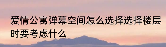 爱情公寓弹幕空间怎么选择选择楼层时要考虑什么