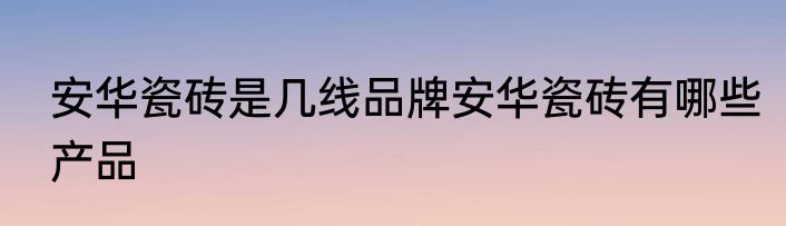 安华瓷砖是几线品牌安华瓷砖有哪些产品