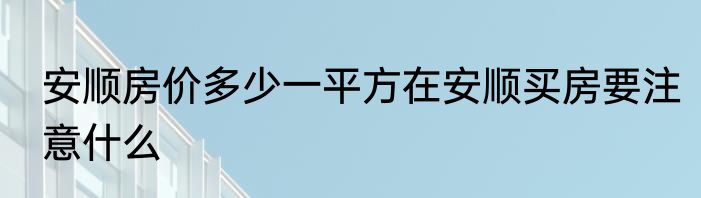 安顺房价多少一平方在安顺买房要注意什么