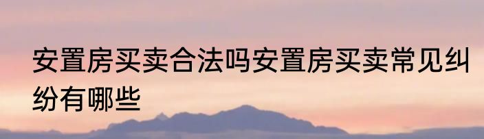 安置房买卖合法吗安置房买卖常见纠纷有哪些