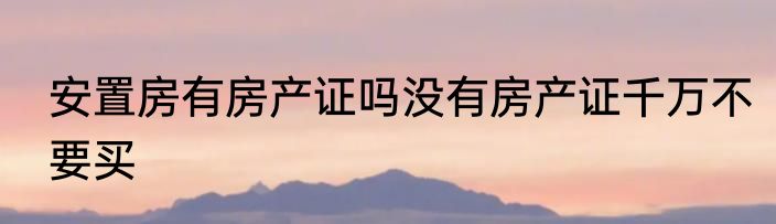 安置房有房产证吗没有房产证千万不要买