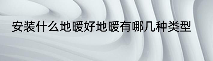 安装什么地暖好地暖有哪几种类型