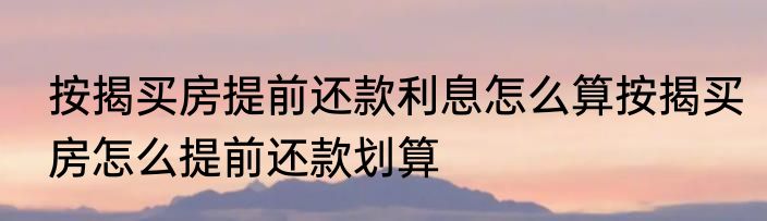按揭买房提前还款利息怎么算按揭买房怎么提前还款划算