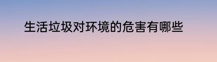 生活垃圾对环境的危害有哪些