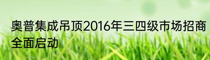 奥普集成吊顶2016年三四级市场招商全面启动