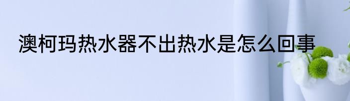 澳柯玛热水器不出热水是怎么回事