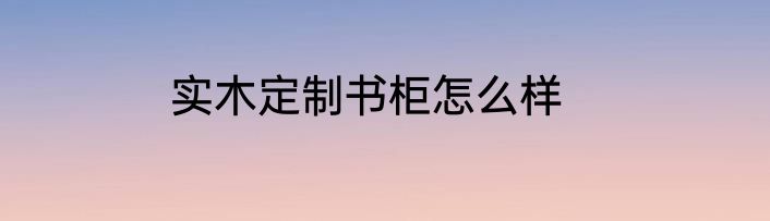 实木定制书柜怎么样