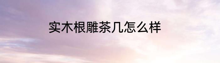 实木根雕茶几怎么样
