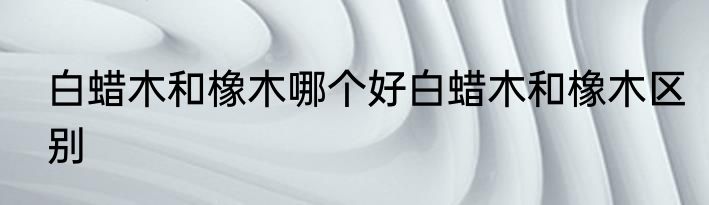 白蜡木和橡木哪个好白蜡木和橡木区别