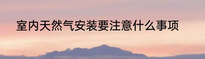 室内天然气安装要注意什么事项