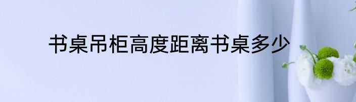 书桌吊柜高度距离书桌多少