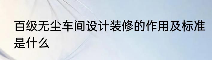 百级无尘车间设计装修的作用及标准是什么