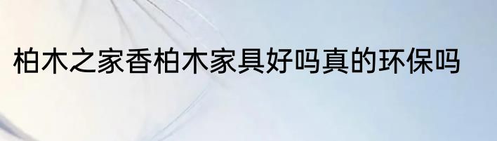 柏木之家香柏木家具好吗真的环保吗