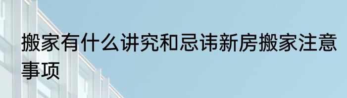 搬家有什么讲究和忌讳新房搬家注意事项