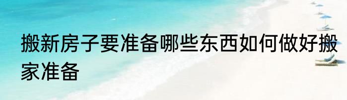搬新房子要准备哪些东西如何做好搬家准备