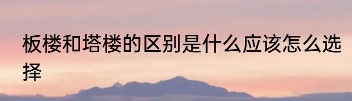 板楼和塔楼的区别是什么应该怎么选择