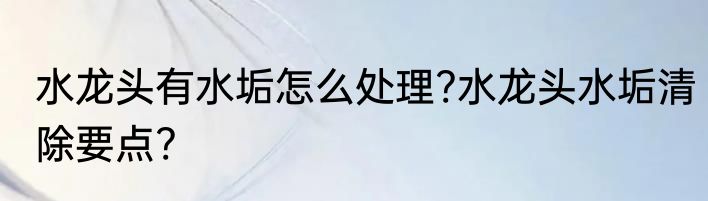 水龙头有水垢怎么处理?水龙头水垢清除要点?