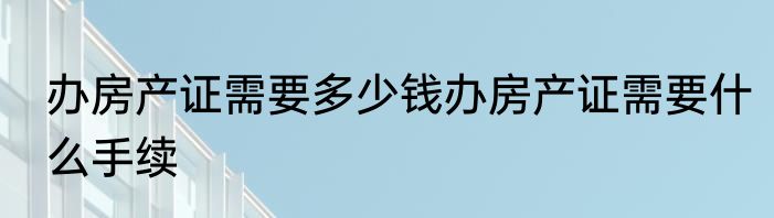 办房产证需要多少钱办房产证需要什么手续