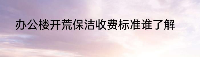 办公楼开荒保洁收费标准谁了解