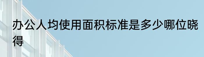 办公人均使用面积标准是多少哪位晓得