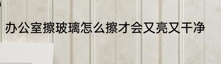 办公室擦玻璃怎么擦才会又亮又干净