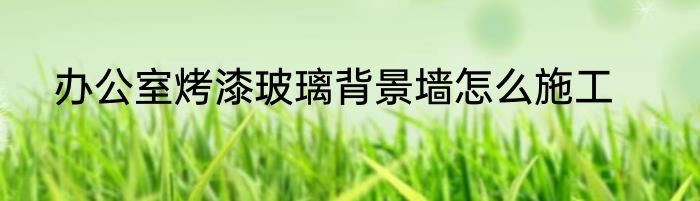 办公室烤漆玻璃背景墙怎么施工