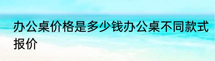 办公桌价格是多少钱办公桌不同款式报价