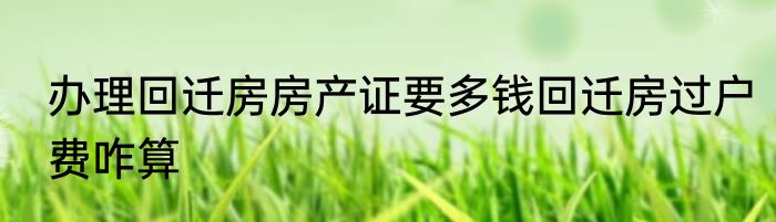 办理回迁房房产证要多钱回迁房过户费咋算