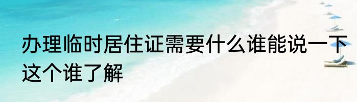 办理临时居住证需要什么谁能说一下这个谁了解