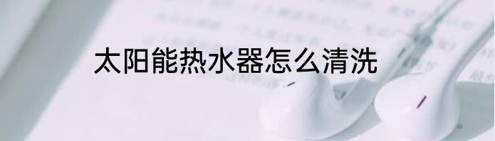 太阳能热水器怎么清洗