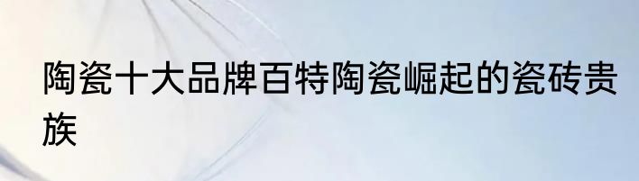 陶瓷十大品牌百特陶瓷崛起的瓷砖贵族